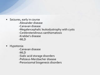 • Seizures, early in course
-Alexander disease
-Canavan disease
-Megalencephalic leukodystrophy with cysts
-Cerebrotendinous xanthomatosis
-Krabbe’s disease
-MLD
• Hypotonia:
-Canavan disease
-MLD
-Sialic acid storage disorders
-Pelizeus-Merzbacher disease
-Peroxisomal biogenesis disorders
 
