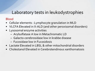 Laboratory tests in leukodystrophies
Blood
• Cellular elements : Lymphocyte granulation in MLD
• VLCFA Elevated in X-ALD (and other peroxisomal disorders)
• Lysosomal enzyme activities
– Arylsulfatase A low in Metachromatic LD
– Galacto-cerebrosidase low in krabbe disease
– Fucosidase low in Fucosidosis
• Lactate Elevated in LBSL & other mitochondrial disorders
• Cholestanol Elevated in Cerebrotendinous xanthomatosis
 