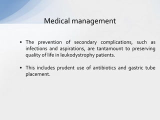 Medical management
• The prevention of secondary complications, such as
infections and aspirations, are tantamount to preserving
quality of life in leukodystrophy patients.
• This includes prudent use of antibiotics and gastric tube
placement.
 