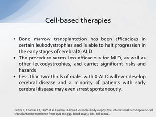 Cell-based therapies
• Bone marrow transplantation has been efficacious in
certain leukodystrophies and is able to halt progression in
the early stages of cerebral X-ALD.
• The procedure seems less efficacious for MLD, as well as
other leukodystrophies, and carries significant risks and
hazards
• Less than two-thirds of males with X-ALD will ever develop
cerebral disease and a minority of patients with early
cerebral disease may even arrest spontaneously.
Peters C, Charnas LR,TanY et al.Cerebral X-linked adrenoleukodystrophy: the international hematopoietic cell
transplantation experience from 1982 to 1999. Blood 104(3), 881–888 (2004).
 