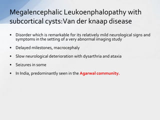 Megalencephalic Leukoenphalopathy with
subcortical cysts:Van der knaap disease
• Disorder which is remarkable for its relatively mild neurological signs and
symptoms in the setting of a very abnormal imaging study
• Delayed milestones, macrocephaly
• Slow neurological deterioration with dysarthria and ataxia
• Seizures in some
• In India, predominantly seen in the Agarwal community.
 