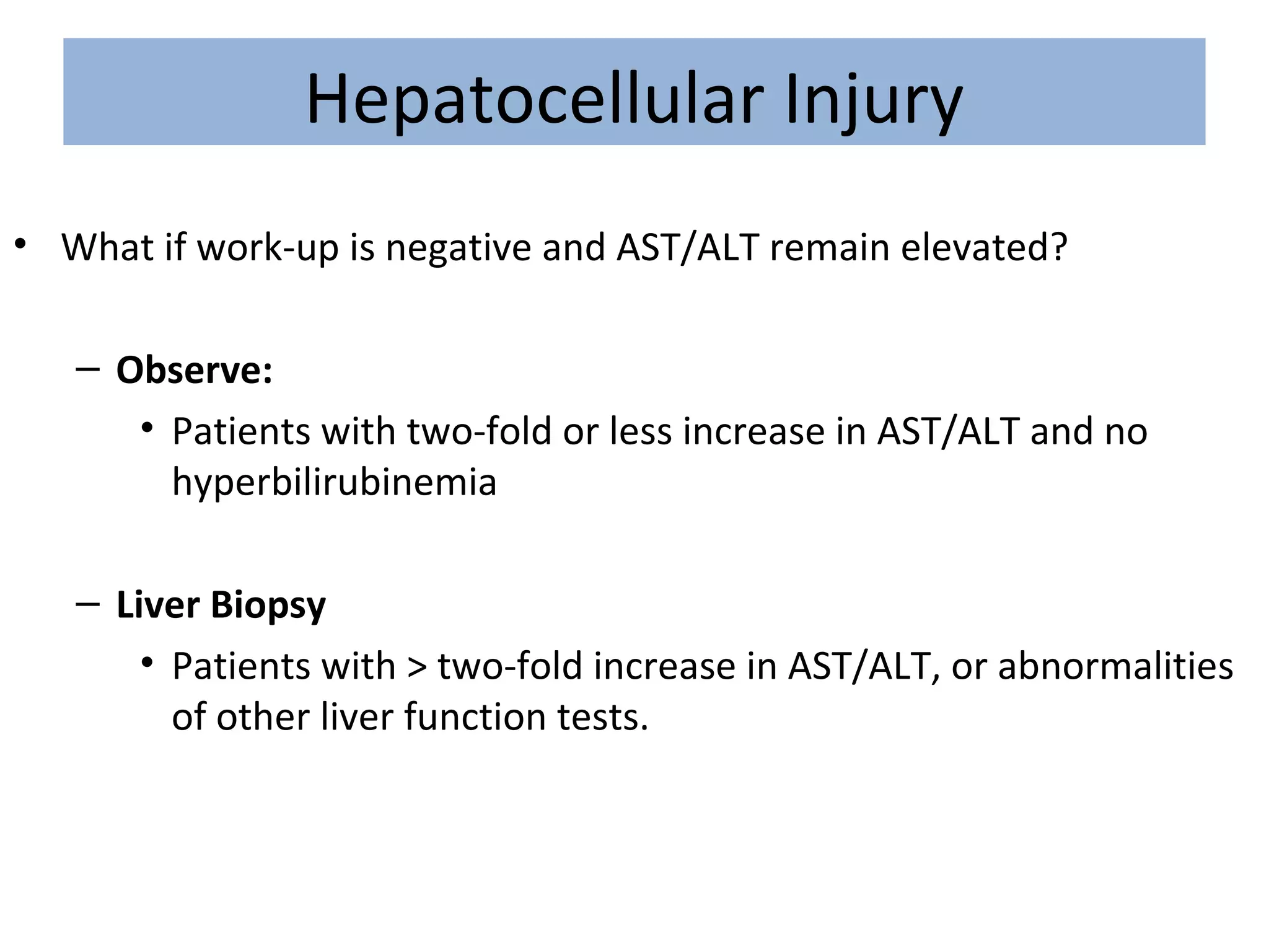 Hepatocellular Injury
• What if work-up is negative and AST/ALT remain elevated?
– Observe:
• Patients with two-fold or less increase in AST/ALT and no
hyperbilirubinemia
– Liver Biopsy
• Patients with > two-fold increase in AST/ALT, or abnormalities
of other liver function tests.
 