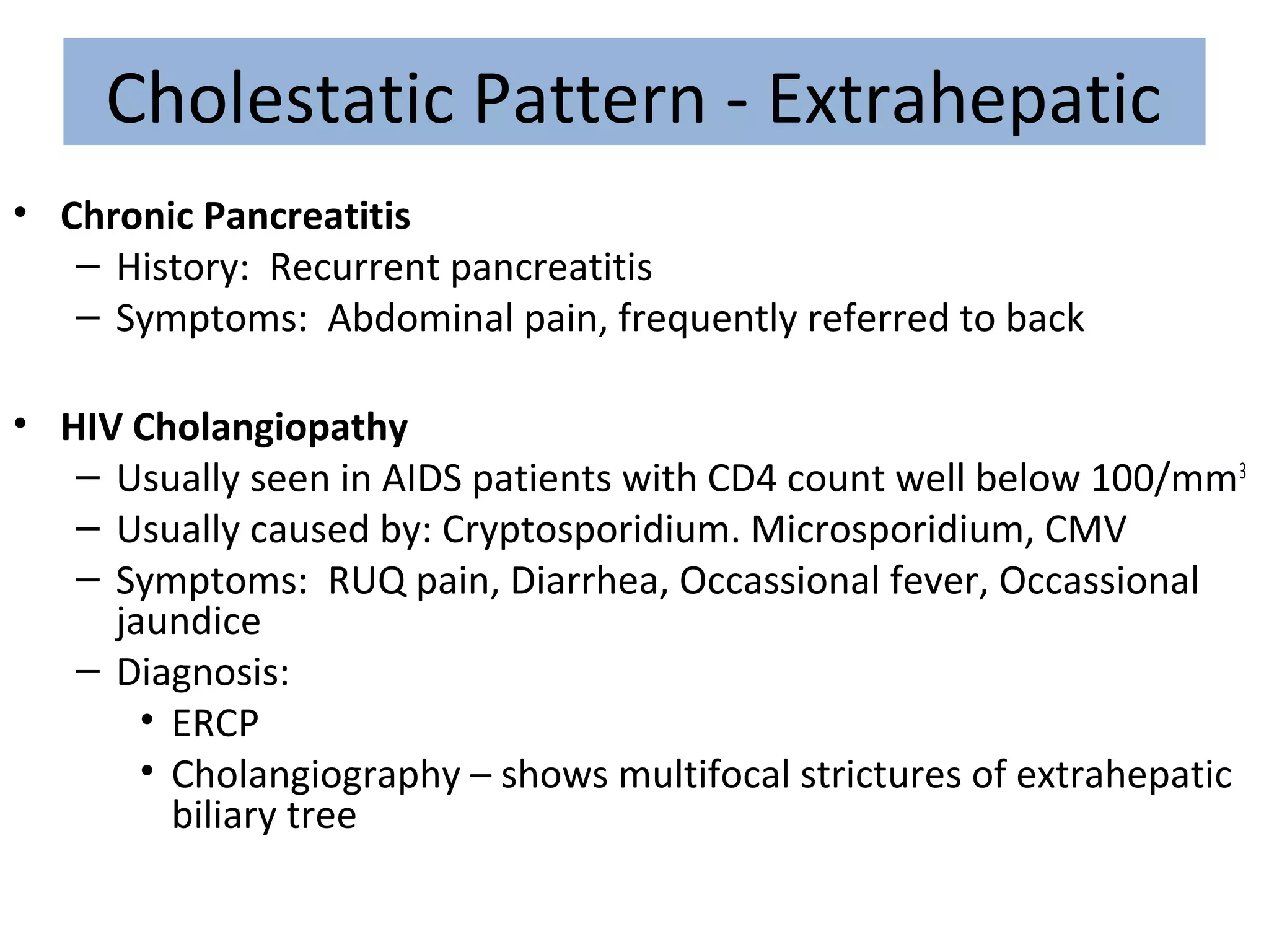 Cholestatic Pattern - Extrahepatic
• Chronic Pancreatitis
– History: Recurrent pancreatitis
– Symptoms: Abdominal pain, frequently referred to back
• HIV Cholangiopathy
– Usually seen in AIDS patients with CD4 count well below 100/mm3
– Usually caused by: Cryptosporidium. Microsporidium, CMV
– Symptoms: RUQ pain, Diarrhea, Occassional fever, Occassional
jaundice
– Diagnosis:
• ERCP
• Cholangiography – shows multifocal strictures of extrahepatic
biliary tree
 