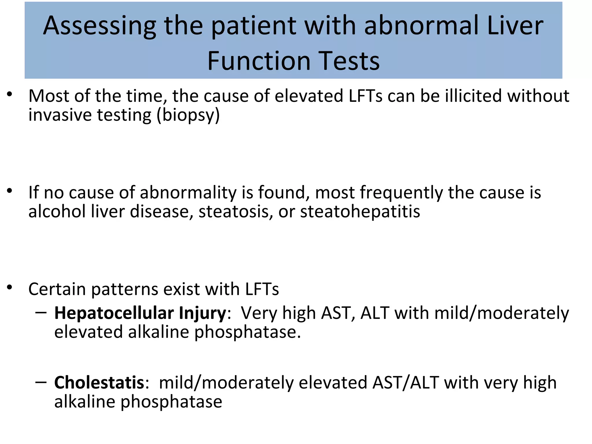 Assessing the patient with abnormal Liver
Function Tests
• Most of the time, the cause of elevated LFTs can be illicited without
invasive testing (biopsy)
• If no cause of abnormality is found, most frequently the cause is
alcohol liver disease, steatosis, or steatohepatitis
• Certain patterns exist with LFTs
– Hepatocellular Injury: Very high AST, ALT with mild/moderately
elevated alkaline phosphatase.
– Cholestatis: mild/moderately elevated AST/ALT with very high
alkaline phosphatase
 