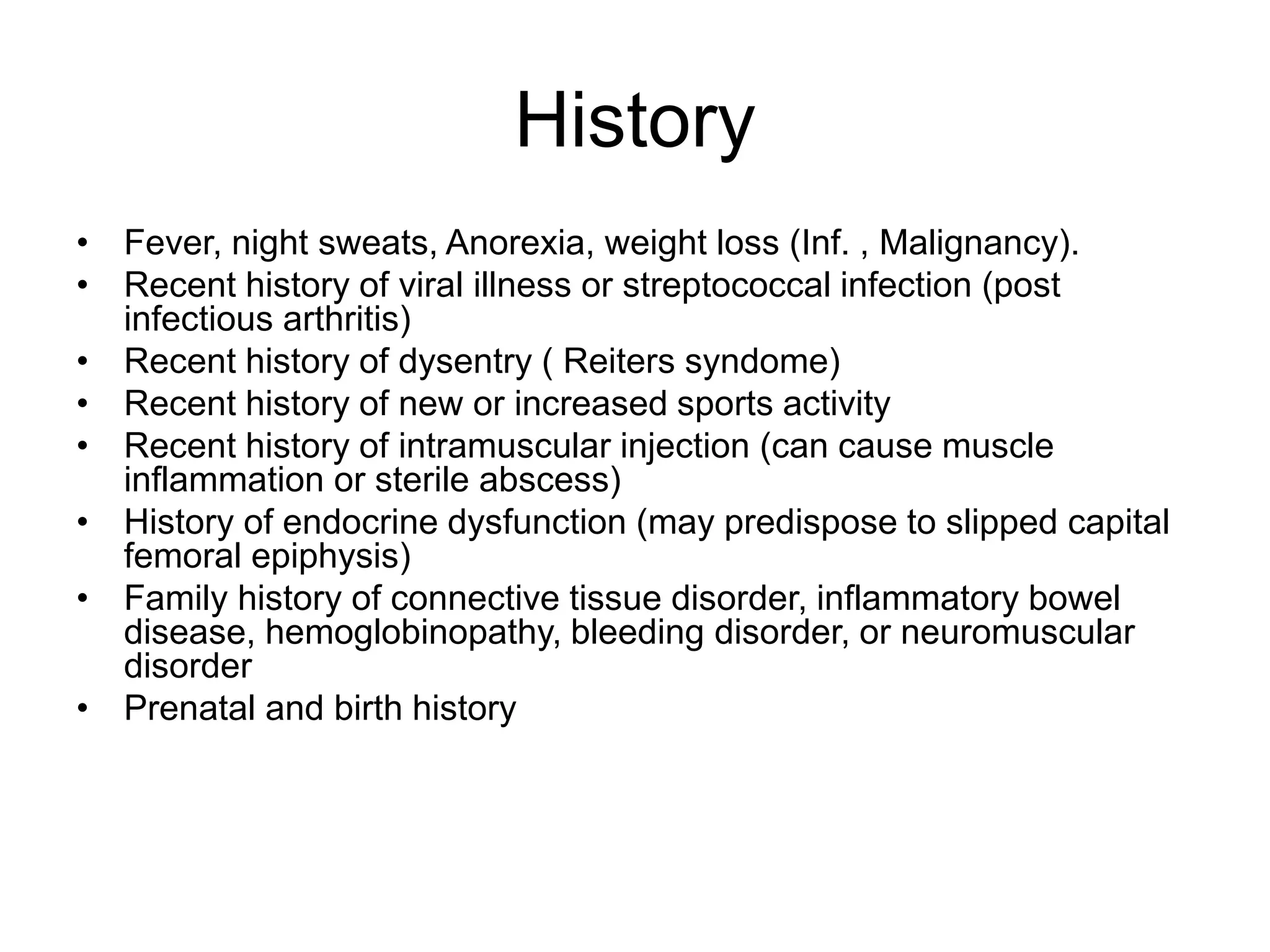 History
• Fever, night sweats, Anorexia, weight loss (Inf. , Malignancy).
• Recent history of viral illness or streptococcal infection (post
infectious arthritis)
• Recent history of dysentry ( Reiters syndome)
• Recent history of new or increased sports activity
• Recent history of intramuscular injection (can cause muscle
inflammation or sterile abscess)
• History of endocrine dysfunction (may predispose to slipped capital
femoral epiphysis)
• Family history of connective tissue disorder, inflammatory bowel
disease, hemoglobinopathy, bleeding disorder, or neuromuscular
disorder
• Prenatal and birth history
 