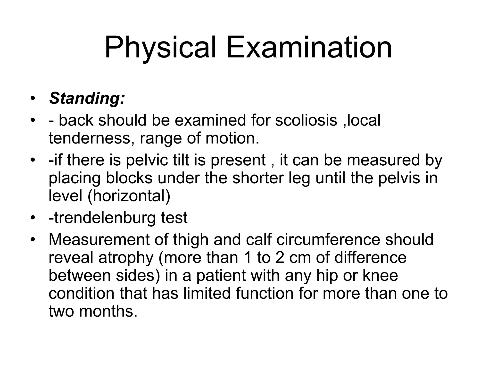 Physical Examination
• Standing:
• - back should be examined for scoliosis ,local
tenderness, range of motion.
• -if there is pelvic tilt is present , it can be measured by
placing blocks under the shorter leg until the pelvis in
level (horizontal)
• -trendelenburg test
• Measurement of thigh and calf circumference should
reveal atrophy (more than 1 to 2 cm of difference
between sides) in a patient with any hip or knee
condition that has limited function for more than one to
two months.
 