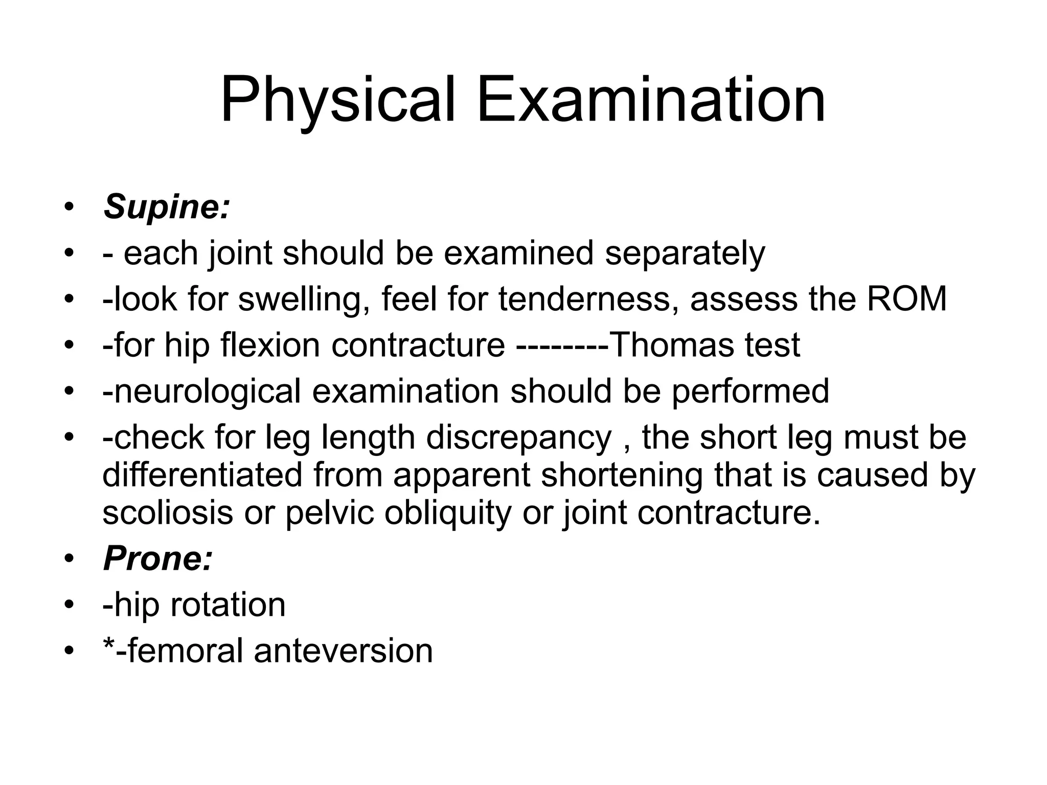 Physical Examination
• Supine:
• - each joint should be examined separately
• -look for swelling, feel for tenderness, assess the ROM
• -for hip flexion contracture --------Thomas test
• -neurological examination should be performed
• -check for leg length discrepancy , the short leg must be
differentiated from apparent shortening that is caused by
scoliosis or pelvic obliquity or joint contracture.
• Prone:
• -hip rotation
• *-femoral anteversion
 