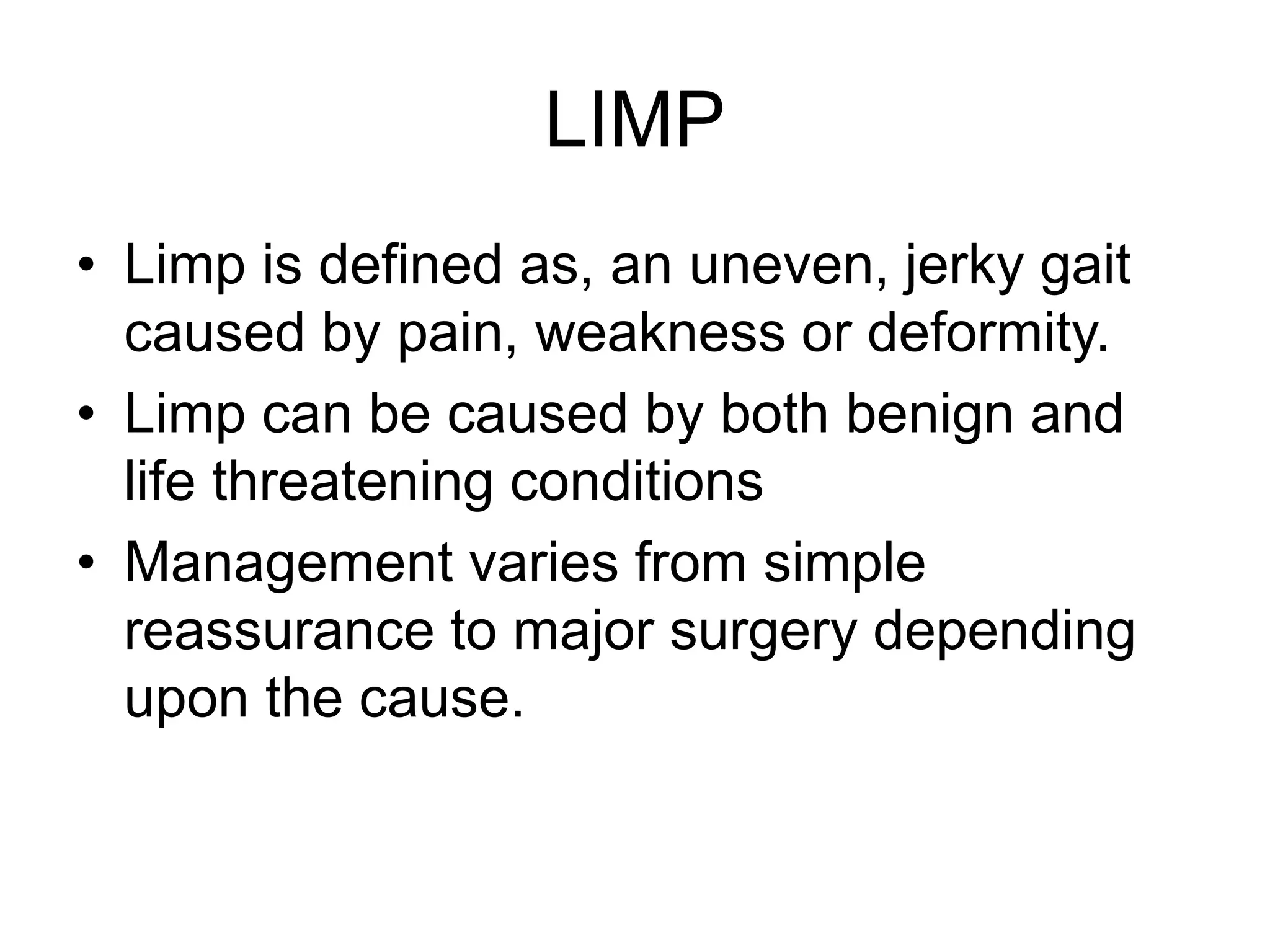 LIMP
• Limp is defined as, an uneven, jerky gait
caused by pain, weakness or deformity.
• Limp can be caused by both benign and
life threatening conditions
• Management varies from simple
reassurance to major surgery depending
upon the cause.
 