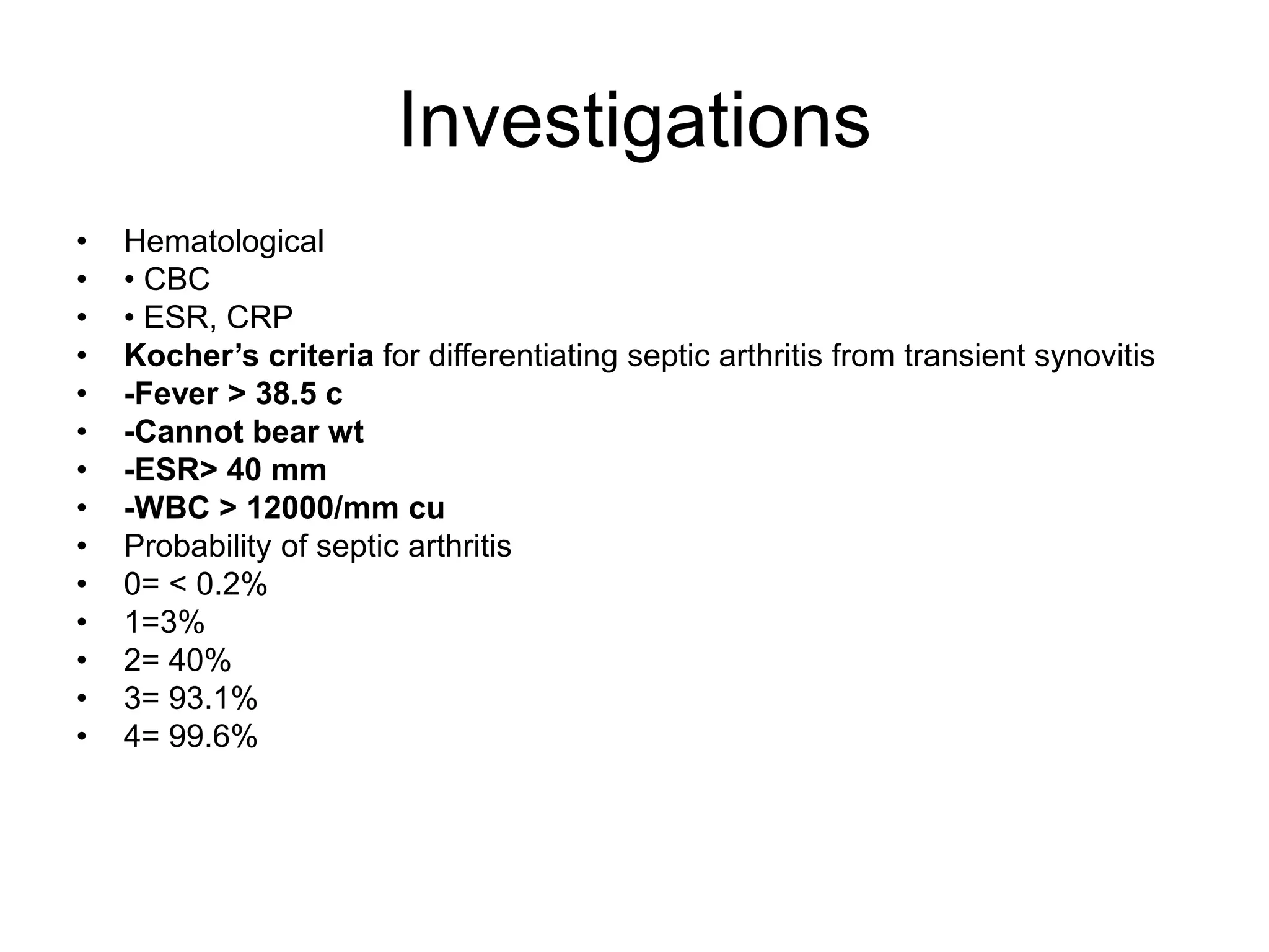 Investigations
• Hematological
• • CBC
• • ESR, CRP
• Kocher’s criteria for differentiating septic arthritis from transient synovitis
• -Fever > 38.5 c
• -Cannot bear wt
• -ESR> 40 mm
• -WBC > 12000/mm cu
• Probability of septic arthritis
• 0= < 0.2%
• 1=3%
• 2= 40%
• 3= 93.1%
• 4= 99.6%
 