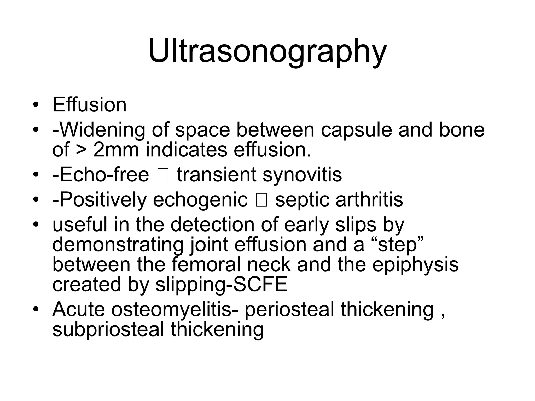 Ultrasonography
• Effusion
• -Widening of space between capsule and bone
of > 2mm indicates effusion.
• -Echo-free transient synovitis
• -Positively echogenic septic arthritis
• useful in the detection of early slips by
demonstrating joint effusion and a “step”
between the femoral neck and the epiphysis
created by slipping-SCFE
• Acute osteomyelitis- periosteal thickening ,
subpriosteal thickening
 
