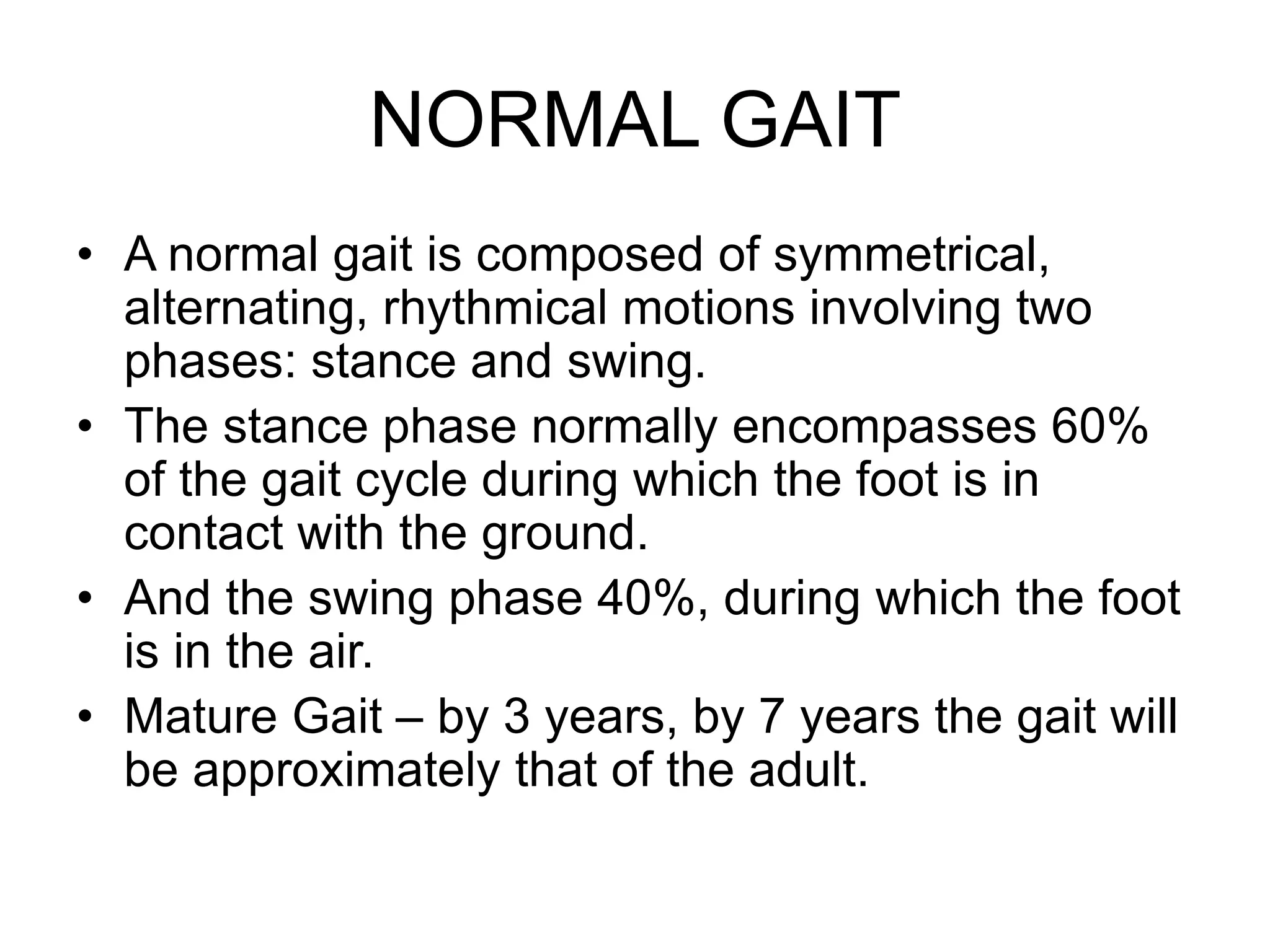 NORMAL GAIT
• A normal gait is composed of symmetrical,
alternating, rhythmical motions involving two
phases: stance and swing.
• The stance phase normally encompasses 60%
of the gait cycle during which the foot is in
contact with the ground.
• And the swing phase 40%, during which the foot
is in the air.
• Mature Gait – by 3 years, by 7 years the gait will
be approximately that of the adult.
 