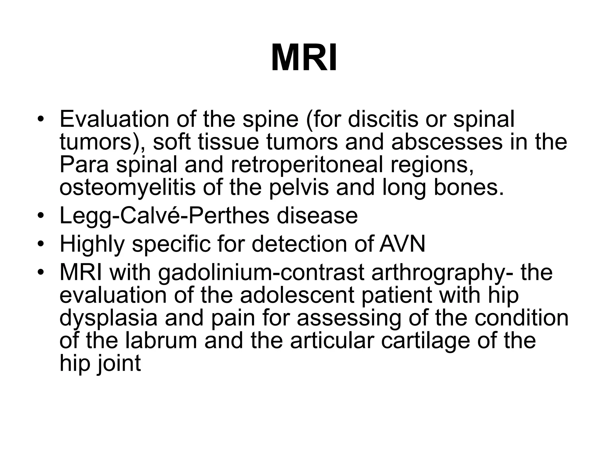 MRI
• Evaluation of the spine (for discitis or spinal
tumors), soft tissue tumors and abscesses in the
Para spinal and retroperitoneal regions,
osteomyelitis of the pelvis and long bones.
• Legg-Calvé-Perthes disease
• Highly specific for detection of AVN
• MRI with gadolinium-contrast arthrography- the
evaluation of the adolescent patient with hip
dysplasia and pain for assessing of the condition
of the labrum and the articular cartilage of the
hip joint
 