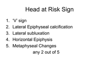 Head at Risk Sign
1. ‘V’ sign
2. Lateral Epiphyseal calcification
3. Lateral subluxation
4. Horizontal Epiphysis
5. Metaphyseal Changes
any 2 out of 5
 