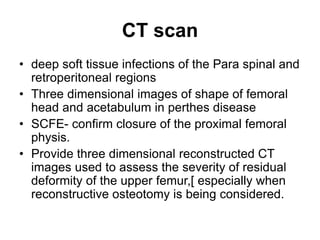 CT scan
• deep soft tissue infections of the Para spinal and
retroperitoneal regions
• Three dimensional images of shape of femoral
head and acetabulum in perthes disease
• SCFE- confirm closure of the proximal femoral
physis.
• Provide three dimensional reconstructed CT
images used to assess the severity of residual
deformity of the upper femur,[ especially when
reconstructive osteotomy is being considered.
 
