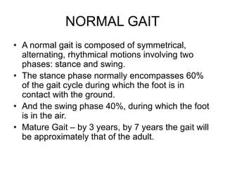 NORMAL GAIT
• A normal gait is composed of symmetrical,
alternating, rhythmical motions involving two
phases: stance and swing.
• The stance phase normally encompasses 60%
of the gait cycle during which the foot is in
contact with the ground.
• And the swing phase 40%, during which the foot
is in the air.
• Mature Gait – by 3 years, by 7 years the gait will
be approximately that of the adult.
 