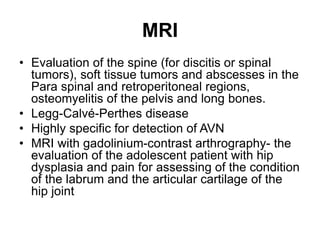 MRI
• Evaluation of the spine (for discitis or spinal
tumors), soft tissue tumors and abscesses in the
Para spinal and retroperitoneal regions,
osteomyelitis of the pelvis and long bones.
• Legg-Calvé-Perthes disease
• Highly specific for detection of AVN
• MRI with gadolinium-contrast arthrography- the
evaluation of the adolescent patient with hip
dysplasia and pain for assessing of the condition
of the labrum and the articular cartilage of the
hip joint
 