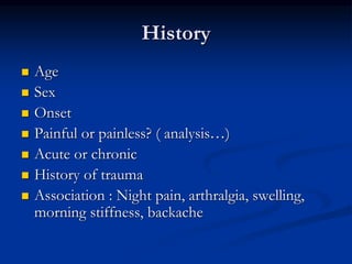 History
 Age
 Sex
 Onset
 Painful or painless? ( analysis…)
 Acute or chronic
 History of trauma
 Association : Night pain, arthralgia, swelling,
morning stiffness, backache
 
