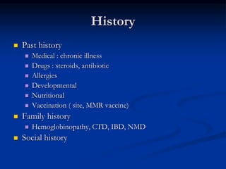 History
 Past history
 Medical : chronic illness
 Drugs : steroids, antibiotic
 Allergies
 Developmental
 Nutritional
 Vaccination ( site, MMR vaccine)
 Family history
 Hemoglobinopathy, CTD, IBD, NMD
 Social history
 