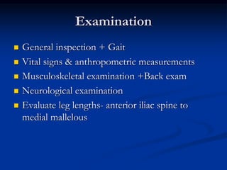 Examination
 General inspection + Gait
 Vital signs & anthropometric measurements
 Musculoskeletal examination +Back exam
 Neurological examination
 Evaluate leg lengths- anterior iliac spine to
medial mallelous
 