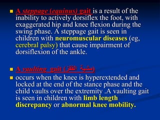  A steppage (equinus) gait is a result of the
inability to actively dorsiflex the foot, with
exaggerated hip and knee flexion during the
swing phase. A steppage gait is seen in
children with neuromuscular diseases (eg,
cerebral palsy) that cause impairment of
dorsiflexion of the ankle.
 A vaulting gait (‫مشية‬‫القفز‬)
 occurs when the knee is hyperextended and
locked at the end of the stance phase and the
child vaults over the extremity .A vaulting gait
is seen in children with limb length
discrepancy or abnormal knee mobility.
 