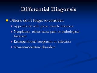 Differential Diagonsis
 Others: don’t forget to consider:
 Appendicitis with psoas muscle irritation
 Neoplasms- either cause pain or pathological
fractures
 Retroperitoneal neoplasms or infection
 Neuromusculature disorders
 