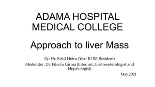 Approach to liver Mass
By: Dr. Rebil Heiru (Year III IM Resident)
Moderator: Dr. Fikadu Girma (Internist, Gastroenterologist and
Hepatologist)
May,2021
ADAMA HOSPITAL
MEDICAL COLLEGE
 