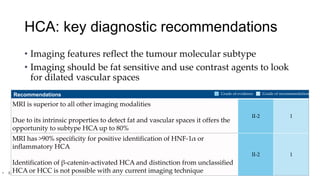 HCA: key diagnostic recommendations
• Imaging features reflect the tumour molecular subtype
• Imaging should be fat sensitive and use contrast agents to look
for dilated vascular spaces
• EASL CPG benign liver tumours. J Hepatol 2016;65:386–98
Recommendations
MRI is superior to all other imaging modalities
Due to its intrinsic properties to detect fat and vascular spaces it offers the
opportunity to subtype HCA up to 80%
II-2 1
MRI has >90% specificity for positive identification of HNF-1α or
inflammatory HCA
Identification of β-catenin-activated HCA and distinction from unclassified
HCA or HCC is not possible with any current imaging technique
II-2 1
Grade of evidence Grade of recommendation
 