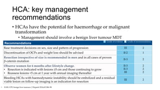 HCA: key management
recommendations
• HCAs have the potential for haemorrhage or malignant
transformation
• Management should involve a benign liver tumour MDT
• EASL CPG benign liver tumours. J Hepatol 2016;65:386–98
Recommendations
Base treatment decisions on sex, size and pattern of progression III 2
Discontinuation of OCPs and weight loss should be advised II-2 1
Resection irrespective of size is recommended in men and in all cases of proven
β-catenin mutation
II-3 2
Observe women for 6 months after lifestyle change.
• Resection is indicated with lesions ≥5 cm and those continuing to grow
• Reassess lesions <5 cm at 1 year with annual imaging thereafter
II-3
II-3
III
2
2
2
Bleeding HCAs with haemodynamic instability should be embolized and a residual
viable lesion on follow-up imaging is an indication for resection
III 2
Grade of evidence Grade of recommendation
 