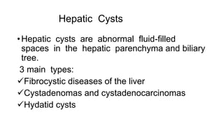 Hepatic Cysts
•Hepatic cysts are abnormal fluid-filled
spaces in the hepatic parenchyma and biliary
tree.
3 main types:
Fibrocystic diseases of the liver
Cystadenomas and cystadenocarcinomas
Hydatid cysts
 