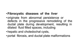 •Fibrocystic diseases of the liver
•originate from abnormal persistence or
defects in the progressive remodeling of the
ductal plate during development, resulting in
dilated fluid filled spaces, including
•hepatic and choledochal cysts,
•portal fibrosis, and ductal plate malformations
 