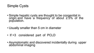 Simple Cysts
• Simple hepatic cysts are thought to be congenital in
origin and have a frequency of about 2.5% of the
population.
• Usually smaller than 5 cm in diameter
• If >3 considered part of PCLD
• Asymptomatic and discovered incidentally during upper
abdominal imaging
 
