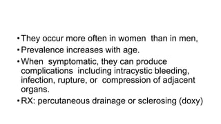 •They occur more often in women than in men,
•Prevalence increases with age.
•When symptomatic, they can produce
complications including intracystic bleeding,
infection, rupture, or compression of adjacent
organs.
•RX: percutaneous drainage or sclerosing (doxy)
 