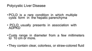 Polycystic Liver Disease
• PCLD is a rare condition in which multiple
cysts form in the hepatic parenchyma
• PCLD usually presents in association with
ADPKD
• Cysts range in diameter from a few millimeters
to 10 cm or more.
• They contain clear, colorless, or straw-colored fluid
 
