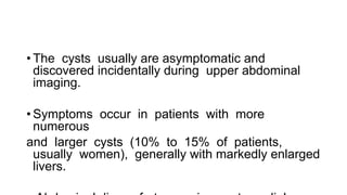 • The cysts usually are asymptomatic and
discovered incidentally during upper abdominal
imaging.
• Symptoms occur in patients with more
numerous
and larger cysts (10% to 15% of patients,
usually women), generally with markedly enlarged
livers.
 