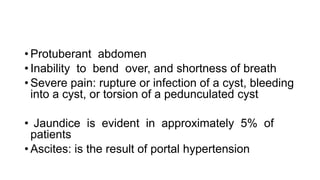 • Protuberant abdomen
• Inability to bend over, and shortness of breath
• Severe pain: rupture or infection of a cyst, bleeding
into a cyst, or torsion of a pedunculated cyst
• Jaundice is evident in approximately 5% of
patients
• Ascites: is the result of portal hypertension
 