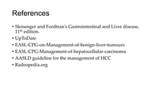 References
• Sleisenger and Fordtran's Gastrointestinal and Liver disease,
11th edition.
• UpToDate
• EASL-CPG-on-Management-of-benign-liver-tumours
• EASL-CPG-Management-of-hepatocellular-carcinoma
• AASLD guideline for the management of HCC
• Radeopedia.org
 