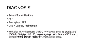 DIAGNOSIS
• Serum Tumor Markers
• AFP
• Fucosylated AFP
• Des-γ-Carboxy Prothrombin
• The roles in the diagnosis of HCC for markers such as glypican-3
(GPC3), Golgi protein 73, hepatocyte growth factor, IGF 1, and
transforming growth factor-β1 await further study.
 