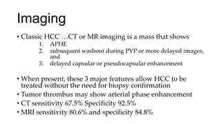 Imaging
• Classic HCC …CT or MR imaging is a mass that shows
1. APHE
2. subsequent washout during PVP or more delayed images,
and
3. delayed capsular or pseudocapsular enhancement
• When present, these 3 major features allow HCC to be
treated without the need for biopsy confirmation
• Tumor thrombus may show arterial phase enhancement
• CT sensitivity 67.5% Specificity 92.5%
• MRI sensitivity 80.6% and specificity 84.8%
 