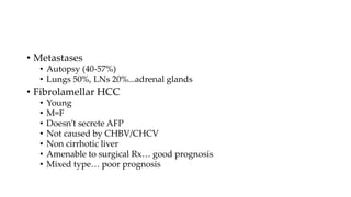 • Metastases
• Autopsy (40-57%)
• Lungs 50%, LNs 20%...adrenal glands
• Fibrolamellar HCC
• Young
• M=F
• Doesn’t secrete AFP
• Not caused by CHBV/CHCV
• Non cirrhotic liver
• Amenable to surgical Rx… good prognosis
• Mixed type… poor prognosis
 