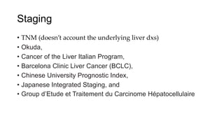 Staging
• TNM (doesn’t account the underlying liver dxs)
• Okuda,
• Cancer of the Liver Italian Program,
• Barcelona Clinic Liver Cancer (BCLC),
• Chinese University Prognostic Index,
• Japanese Integrated Staging, and
• Group d’Etude et Traitement du Carcinome Hépatocellulaire
 