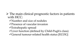  The main clinical prognostic factors in patients
with HCC:
Number and size of nodules
Presence of vascular invasion
Extrahepatic spread
Liver function (defined by Child-Pugh’s class)
General tumour-related health status [ECOG]
 