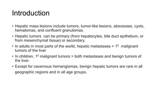 Introduction
• Hepatic mass lesions include tumors, tumor-like lesions, abscesses, cysts,
hematomas, and confluent granulomas.
• Hepatic tumors can be primary (from hepatocytes, bile duct epithelium, or
from mesenchymal tissue) or secondary.
• In adults in most parts of the world, hepatic metastases > 10 malignant
tumors of the liver
• In children, 10 malignant tumors > both metastases and benign tumors of
the liver.
• Except for cavernous hemangiomas, benign hepatic tumors are rare in all
geographic regions and in all age groups.
 