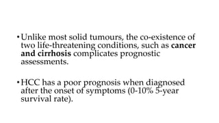 •Unlike most solid tumours, the co-existence of
two life-threatening conditions, such as cancer
and cirrhosis complicates prognostic
assessments.
•HCC has a poor prognosis when diagnosed
after the onset of symptoms (0-10% 5-year
survival rate).
 