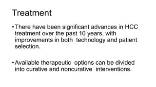 Treatment
•There have been significant advances in HCC
treatment over the past 10 years, with
improvements in both technology and patient
selection.
•Available therapeutic options can be divided
into curative and noncurative interventions.
 