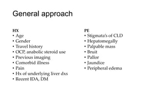 General approach
HX
• Age
• Gender
• Travel history
• OCP, anabolic steroid use
• Previous imaging
• Comorbid illness
• Pain
• Hx of underlying liver dxs
• Recent IDA, DM
PE
• Stigmata’s of CLD
• Hepatomegally
• Palpable mass
• Bruit
• Pallor
• Jaundice
• Peripheral edema
 