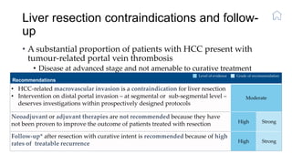 Liver resection contraindications and follow-
up
• A substantial proportion of patients with HCC present with
tumour-related portal vein thrombosis
• Disease at advanced stage and not amenable to curative treatment
• Tumour recurrence complicates 70% of cases at 5 years
Recommendations
• HCC-related macrovascular invasion is a contraindication for liver resection
• Intervention on distal portal invasion – at segmental or sub-segmental level –
deserves investigations within prospectively designed protocols
Moderate
Neoadjuvant or adjuvant therapies are not recommended because they have
not been proven to improve the outcome of patients treated with resection High Strong
Follow-up* after resection with curative intent is recommended because of high
rates of treatable recurrence High Strong
Level of evidence Grade of recommendation
 
