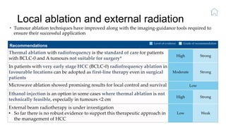 Local ablation and external radiation
• Tumour ablation techniques have improved along with the imaging-guidance tools required to
ensure their successful application
Recommendations
Thermal ablation with radiofrequency is the standard of care for patients
with BCLC-0 and A tumours not suitable for surgery*
High Strong
In patients with very early stage HCC (BCLC-0) radiofrequency ablation in
favourable locations can be adopted as first-line therapy even in surgical
patients
Moderate Strong
Microwave ablation showed promising results for local control and survival Low
Ethanol injection is an option in some cases where thermal ablation is not
technically feasible, especially in tumours <2 cm
High Strong
External beam radiotherapy is under investigation
• So far there is no robust evidence to support this therapeutic approach in
the management of HCC
Low Weak
Level of evidence Grade of recommendation
 