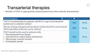 Transarterial therapies
EASL CPG HCC. J Hepatol 2018; doi: 10.1016/j.jhep.2018.03.019
• Benefits of TACE in appropriately selected patients have been robustly demonstrated
Recommendations
TACE is recommended for patients with BCLC stage B and should be
carried out in a selective manner
High Strong
The use of drug-eluting beads has shown similar benefit to conventional
TACE and either of the two can be utilized
High Strong
TACE should not be used in patients with:
• Decompensated liver disease
• Advanced liver and/or kidney dysfunction
• Macroscopic vascular invasion
• Extrahepatic spread
High Strong
Level of evidence Grade of recommendation
 