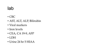 lab
• CBC
• AST, ALT, ALP, Bilirubin
• Viral markers
• Iron levels
• CEA, CA 19-9, AFP
• LDH
• Urine 24 hr 5 HIAA
 