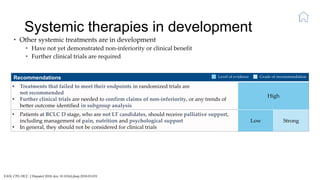 Systemic therapies in development
EASL CPG HCC. J Hepatol 2018; doi: 10.1016/j.jhep.2018.03.019
• Other systemic treatments are in development
• Have not yet demonstrated non-inferiority or clinical benefit
• Further clinical trials are required
Recommendations
• Treatments that failed to meet their endpoints in randomized trials are
not recommended
• Further clinical trials are needed to confirm claims of non-inferiority, or any trends of
better outcome identified in subgroup analysis
High
• Patients at BCLC D stage, who are not LT candidates, should receive palliative support,
including management of pain, nutrition and psychological support
• In general, they should not be considered for clinical trials
Low Strong
Level of evidence Grade of recommendation
 